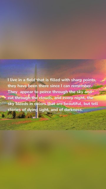 I live in a field that is filled with sharp points, they have been there since I can remember. They appear to peirce through the sky and cut through the clouds, and every night, the sky bleeds in colors that are beautiful, but tell stories of dying light, and of darkness.